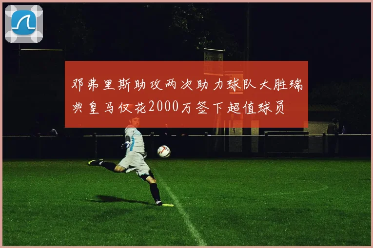 邓弗里斯助攻两次助力球队大胜瑞典皇马仅花2000万签下超值球员