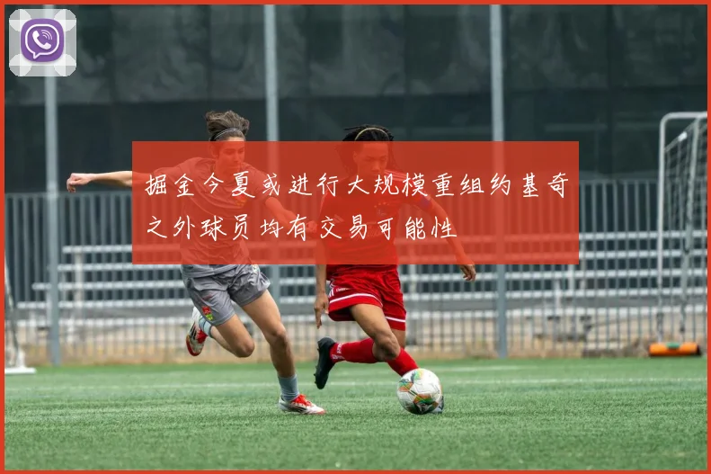 掘金今夏或进行大规模重组约基奇之外球员均有交易可能性