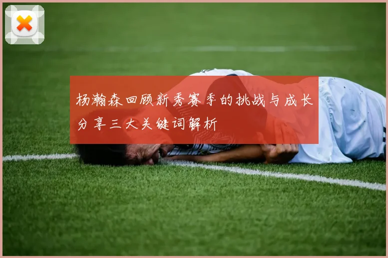 杨瀚森回顾新秀赛季的挑战与成长分享三大关键词解析