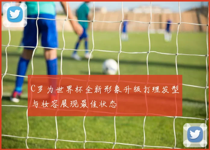 C罗为世界杯全新形象升级打理发型与妆容展现最佳状态