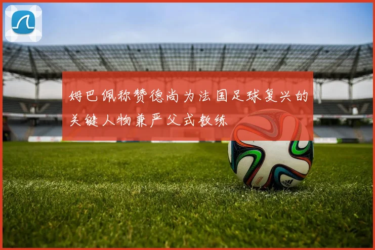 姆巴佩称赞德尚为法国足球复兴的关键人物兼严父式教练
