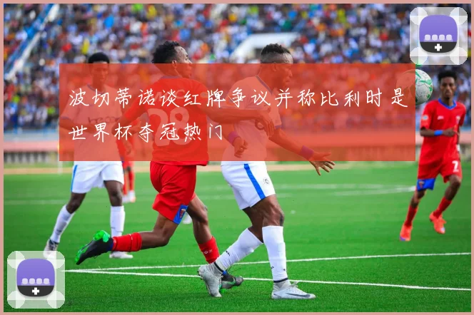 波切蒂诺谈红牌争议并称比利时是世界杯夺冠热门