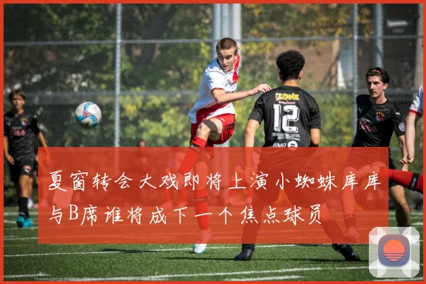 夏窗转会大戏即将上演小蜘蛛库库与B席谁将成下一个焦点球员