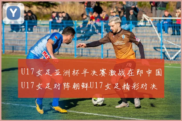 U17女足亚洲杯半决赛激战在即中国U17女足对阵朝鲜U17女足精彩对决即将开启