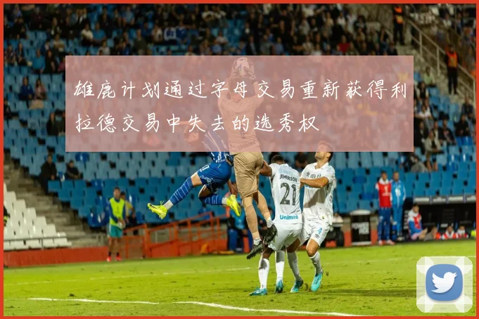 雄鹿计划通过字母交易重新获得利拉德交易中失去的选秀权