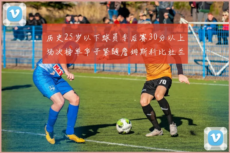 历史25岁以下球员季后赛30分以上场次榜单华子紧随詹姆斯科比杜兰特之后
