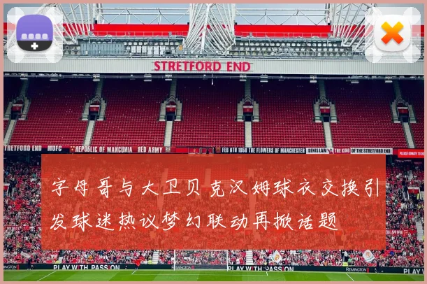 字母哥与大卫贝克汉姆球衣交换引发球迷热议梦幻联动再掀话题