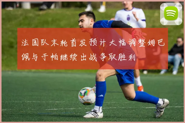 法国队末轮首发预计大幅调整姆巴佩与于帕继续出战争取胜利