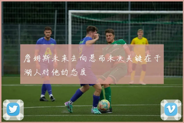 詹姆斯未来去向悬而未决关键在于湖人对他的态度