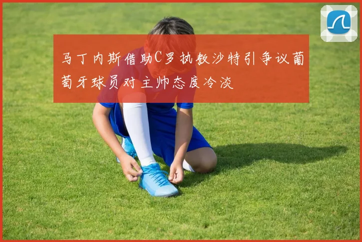 马丁内斯借助C罗执教沙特引争议葡萄牙球员对主帅态度冷淡