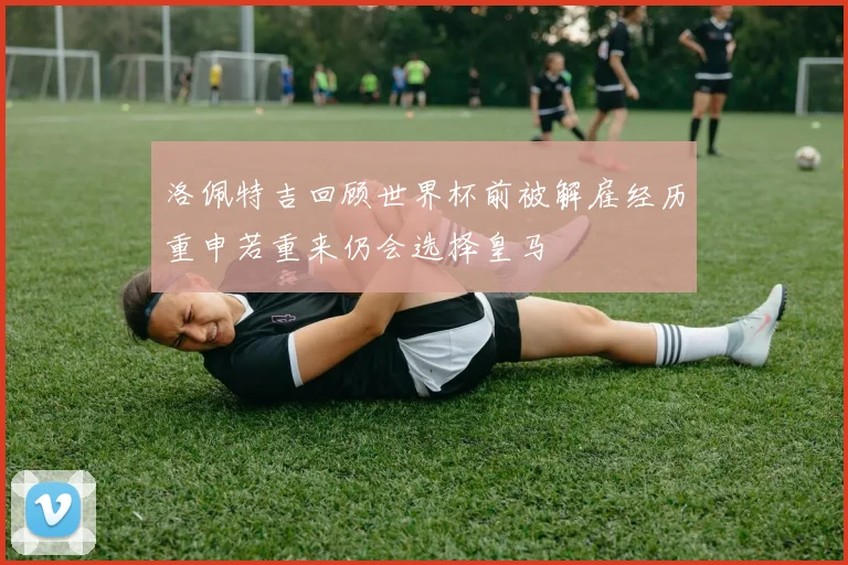 洛佩特吉回顾世界杯前被解雇经历重申若重来仍会选择皇马