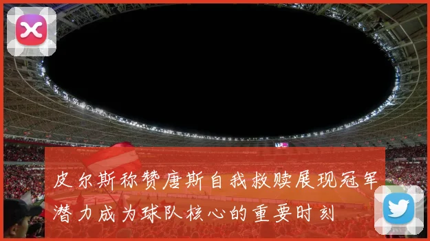 皮尔斯称赞唐斯自我救赎展现冠军潜力成为球队核心的重要时刻