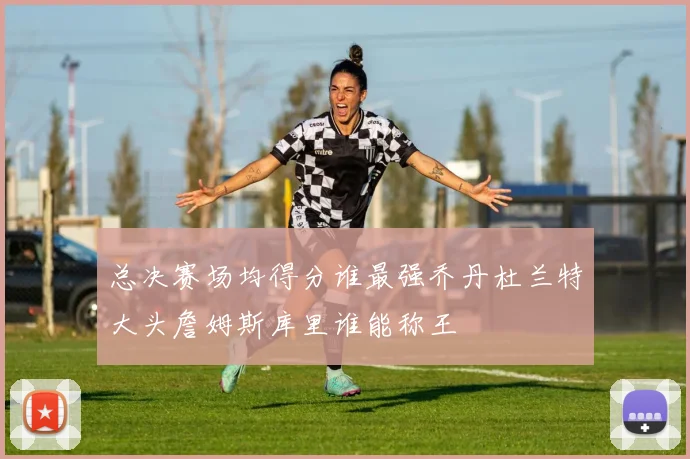 总决赛场均得分谁最强乔丹杜兰特大头詹姆斯库里谁能称王