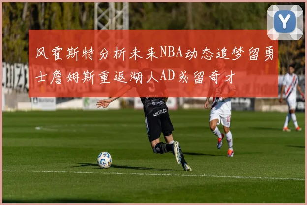风霍斯特分析未来NBA动态追梦留勇士詹姆斯重返湖人AD或留奇才