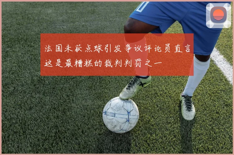 法国未获点球引发争议评论员直言这是最糟糕的裁判判罚之一