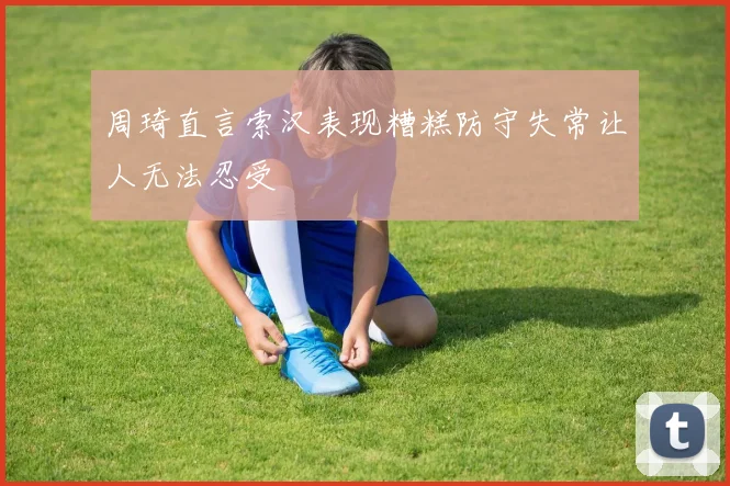 周琦直言索汉表现糟糕防守失常让人无法忍受